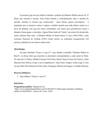 O presente jogo tem por objetivo abordar o período da Ditadura Militar através de 12
filmes que retratam a mesma. Estes feitos durante e, principalmente, após o término do
período, retratam as torturas que aconteceram – tanto físicas, quanto psicológicas – à
população que se mostrava contra o regime e também àqueles que nada tinham contra ou a
favor da ditadura, mas que por serem confundidos com outros que guerrilhavam contra a
ditadura, foram pegos e torturados. Alguns filmes farão da “ficção” um retrato fiel do período,
outros utilizam fatos reais. A Ditadura Militar no Brasil durou 21 anos (1964-1985), e pela
comissão Nacional da Verdade (CNV) foram mortos ou continuam desaparecidos 434
pessoas, podendo ser um número ainda maior.
Metodologia:
No jogo intitulado “O que é o que é?” e que aborda o conteúdo “Ditadura Militar no
Brasil”, os alunos terão que encontrar as descrições correspondentes a cada cartaz de filme.
No total são 12 filmes: Manhã Cinzenta; Pra Frente, Brasil; Nunca Fomos tão Felizes; Cabra
Marcado Para Morrer; O que é isso Companheiro?; Ação Entre Amigos; Cabra Cega; O Ano
em que Meus Pais Saíram de Férias; Hoje; Tatuagem; Batismo de Sangue e Cidadão Boilesen.
Recursos Didáticos:
 Jogo didático “O que é o que é?”.
Referência
Pragmatismo político. Disponível em:
<http://www.pragmatismopolitico.com.br/2014/03/11-filmes-para-entender-a-ditadura-
militar-no-brasil.html>. Acesso em: 9 nov. 2016.
 