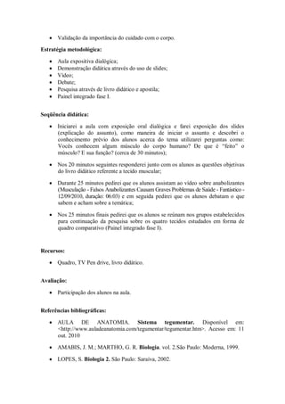 Validação da importância do cuidado com o corpo.

Estratégia metodológica:

      Aula expositiva dialógica;
      Demonstração didática através do uso de slides;
      Vídeo;
      Debate;
      Pesquisa através de livro didático e apostila;
      Painel integrado fase I.


Seqüência didática:

      Iniciarei a aula com exposição oral dialógica e farei exposição dos slides
      (explicação do assunto), como maneira de iniciar o assunto e descobri o
      conhecimento prévio dos alunos acerca do tema utilizarei perguntas como:
      Vocês conhecem algum músculo do corpo humano? De que é “feito” o
      músculo? E sua função? (cerca de 30 minutos);

      Nos 20 minutos seguintes responderei junto com os alunos as questões objetivas
      do livro didático referente a tecido muscular;

      Durante 25 minutos pedirei que os alunos assistam ao vídeo sobre anabolizantes
      (Musculação - Falsos Anabolizantes Causam Graves Problemas de Saúde - Fantástico -
      12/09/2010, duração: 06:03) e em seguida pedirei que os alunos debatam o que
      sabem e acham sobre a temática;

      Nos 25 minutos finais pedirei que os alunos se reúnam nos grupos estabelecidos
      para continuação da pesquisa sobre os quatro tecidos estudados em forma de
      quadro comparativo (Painel integrado fase I).


Recursos:

      Quadro, TV Pen drive, livro didático.


Avaliação:

      Participação dos alunos na aula.


Referências bibliográficas:

      AULA DE ANATOMIA. Sistema tegumentar. Disponível em:
      <http://www.auladeanatomia.com/tegumentar/tegumentar.htm>. Acesso em: 11
      out. 2010

      AMABIS, J. M.; MARTHO, G. R. Biologia. vol. 2.São Paulo: Moderna, 1999.

      LOPES, S. Biologia 2. São Paulo: Saraiva, 2002.
 