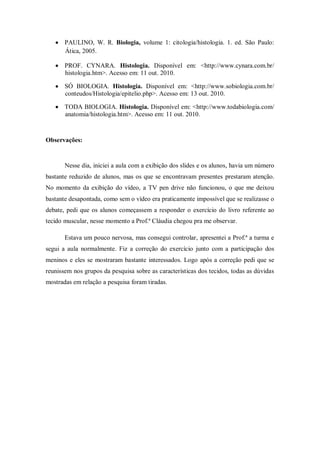 PAULINO, W. R. Biologia, volume 1: citologia/histologia. 1. ed. São Paulo:
       Ática, 2005.

       PROF. CYNARA. Histologia. Disponível em: <http://www.cynara.com.br/
       histologia.htm>. Acesso em: 11 out. 2010.

       SÓ BIOLOGIA. Histologia. Disponível em: <http://www.sobiologia.com.br/
       conteudos/Histologia/epitelio.php>. Acesso em: 13 out. 2010.

       TODA BIOLOGIA. Histologia. Disponível em: <http://www.todabiologia.com/
       anatomia/histologia.htm>. Acesso em: 11 out. 2010.



Observações:


       Nesse dia, iniciei a aula com a exibição dos slides e os alunos, havia um número
bastante reduzido de alunos, mas os que se encontravam presentes prestaram atenção.
No momento da exibição do vídeo, a TV pen drive não funcionou, o que me deixou
bastante desapontada, como sem o vídeo era praticamente impossível que se realizasse o
debate, pedi que os alunos começassem a responder o exercício do livro referente ao
tecido muscular, nesse momento a Prof.ª Cláudia chegou pra me observar.

       Estava um pouco nervosa, mas consegui controlar, apresentei a Prof.ª a turma e
segui a aula normalmente. Fiz a correção do exercício junto com a participação dos
meninos e eles se mostraram bastante interessados. Logo após a correção pedi que se
reunissem nos grupos da pesquisa sobre as características dos tecidos, todas as dúvidas
mostradas em relação a pesquisa foram tiradas.
 