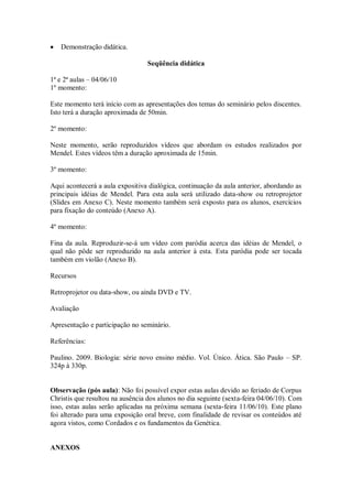 Demonstração didática.

                                  Seqüência didática

1ª e 2ª aulas – 04/06/10
1º momento:

Este momento terá início com as apresentações dos temas do seminário pelos discentes.
Isto terá a duração aproximada de 50min.

2º momento:

Neste momento, serão reproduzidos vídeos que abordam os estudos realizados por
Mendel. Estes vídeos têm a duração aproximada de 15min.

3º momento:

Aqui acontecerá a aula expositiva dialógica, continuação da aula anterior, abordando as
principais idéias de Mendel. Para esta aula será utilizado data-show ou retroprojetor
(Slides em Anexo C). Neste momento também será exposto para os alunos, exercícios
para fixação do conteúdo (Anexo A).

4º momento:

Fina da aula. Reproduzir-se-á um vídeo com paródia acerca das idéias de Mendel, o
qual não pôde ser reproduzido na aula anterior à esta. Esta paródia pode ser tocada
também em violão (Anexo B).

Recursos

Retroprojetor ou data-show, ou ainda DVD e TV.

Avaliação

Apresentação e participação no seminário.

Referências:

Paulino. 2009. Biologia: série novo ensino médio. Vol. Único. Ática. São Paulo – SP.
324p à 330p.


Observação (pós aula): Não foi possível expor estas aulas devido ao feriado de Corpus
Christis que resultou na ausência dos alunos no dia seguinte (sexta-feira 04/06/10). Com
isso, estas aulas serão aplicadas na próxima semana (sexta-feira 11/06/10). Este plano
foi alterado para uma exposição oral breve, com finalidade de revisar os conteúdos até
agora vistos, como Cordados e os fundamentos da Genética.


ANEXOS
 