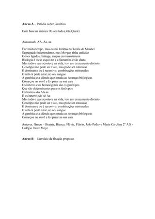 Anexo A – Paródia sobre Genética

Com base na música Do seu lado (Jota Quest)


Aaaaaaaah, AA, Aa, aa

Faz muito tempo, mas eu me lembro da Teoria de Mendel
Segregação independente, mas Morgan tinha cuidado
Genes ligados, linkage, mapas cromossômicos
Biologia é meio esquisito e a Samantha é tão chata
Mas tudo o que acontece na vida, tem um cruzamento distinto
Genótipo não pode ser visto, mas pode ser estudado
É dominante ou é recessivo, combinações misturadas
O anti-A pode estar, no seu sangue
A genética é a ciência que estuda as heranças biológicas
Começou no vovô e foi parar na sua cara
Os heteros e os homozigotos são os genótipos
Que são determinantes para os fenótipos
Os homos são AA aa
E os heteros são só Aa
Mas tudo o que acontece na vida, tem um cruzamento distinto
Genótipo não pode ser visto, mas pode ser estudado
É dominante ou é recessivo, combinações misturadas
O anti-A pode estar, no seu sangue
A genética é a ciência que estuda as heranças biológicas
Começou no vovô e foi parar na sua cara

Autores: Grupo – Beatriz, Bianca, Flávia, Flávio, João Pedro e Maria Carolina 2º AB -
Colégio Padre Moye


Anexo B – Exercício de fixação proposto
 