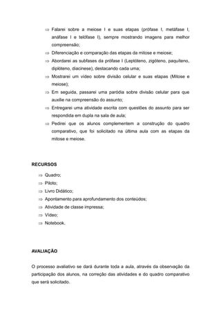  Falarei sobre a meiose I e suas etapas (prófase I, metáfase I,
          anáfase I e telófase I), sempre mostrando imagens para melhor
          compreensão;
       Diferenciação e comparação das etapas da mitose e meiose;
       Abordarei as subfases da prófase I (Leptóteno, zigóteno, paquíteno,
          diplóteno, diacinese), destacando cada uma;
       Mostrarei um vídeo sobre divisão celular e suas etapas (Mitose e
          meiose);
       Em seguida, passarei uma paródia sobre divisão celular para que
          auxilie na compreensão do assunto;
       Entregarei uma atividade escrita com questões do assunto para ser
          respondida em dupla na sala de aula;
       Pedirei que os alunos complementem a construção do quadro
          comparativo, que foi solicitado na última aula com as etapas da
          mitose e meiose.




RECURSOS

    Quadro;
    Piloto;
    Livro Didático;
    Apontamento para aprofundamento dos conteúdos;
    Atividade de classe impressa;
    Vídeo;
    Notebook.




AVALIAÇÃO


O processo avaliativo se dará durante toda a aula, através da observação da
participação dos alunos, na correção das atividades e do quadro comparativo
que será solicitado.
 
