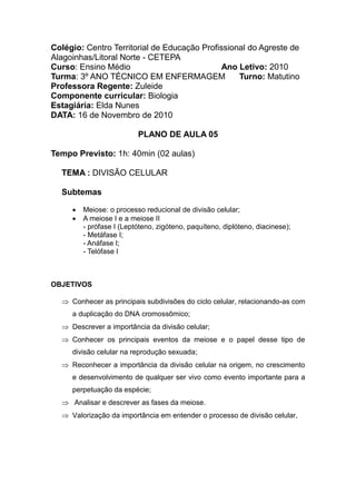 Colégio: Centro Territorial de Educação Profissional do Agreste de
Alagoinhas/Litoral Norte - CETEPA
Curso: Ensino Médio                           Ano Letivo: 2010
Turma: 3º ANO TÉCNICO EM ENFERMAGEM               Turno: Matutino
Professora Regente: Zuleide
Componente curricular: Biologia
Estagiária: Elda Nunes
DATA: 16 de Novembro de 2010

                          PLANO DE AULA 05

Tempo Previsto: 1h: 40min (02 aulas)

  TEMA : DIVISÃO CELULAR

  Subtemas

        Meiose: o processo reducional de divisão celular;
        A meiose I e a meiose II
         - prófase I (Leptóteno, zigóteno, paquíteno, diplóteno, diacinese);
         - Metáfase I;
         - Anáfase I;
         - Telófase I



OBJETIVOS

   Conhecer as principais subdivisões do ciclo celular, relacionando-as com
     a duplicação do DNA cromossômico;
   Descrever a importância da divisão celular;
   Conhecer os principais eventos da meiose e o papel desse tipo de
     divisão celular na reprodução sexuada;
   Reconhecer a importância da divisão celular na origem, no crescimento
     e desenvolvimento de qualquer ser vivo como evento importante para a
     perpetuação da espécie;
   Analisar e descrever as fases da meiose.
   Valorização da importância em entender o processo de divisão celular,
 