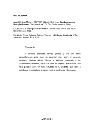BIBLIOGRAFIA


AMABIS, José Mariano. MARTHO, Gilberto Rodrigues. Fundamentos da
Biologia Moderna. Volume único 4º Ed. São Paulo: Moderna, 2006.

LAURENCE, J. Biologia: ensino médio. Volume único. 1º Ed. São Paulo.
Nova Geração, 2005.

PAULINO, Wilson Roberto. Biologia, Volume 1: Citologia/ Histologia. 1º Ed.
São Paulo: Editora Ática, 2009.




            Observação:


            A atividade    realizada   parodia   (anexo   I)   teve   um   ótimo
      aproveitamento, pois, além de aprender mais sobre o conteúdo
      estudado (Divisão celular: Mitose e Meiose), passamos a ter
      conhecimento do talento de alunos, onde foi proposto a criação de uma
      nova parodia sobre um tema estudado na IV unidade, que ficará a
      escolha do próprio aluno, a grande maioria mostrou-se interessado.




                                APÊNDICE I
 
