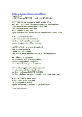 Paródia de Biologia - Música: Mitose e Meiose
Ei, pra dividir
MITOSE vem aí, MITOSE vem aí, opá! (2X) Refrão

A INTÉRFASE vai preparar, e em G1 produz RNA
no S DNA vai duplicar, G2 mais proteínas, pra tudo começar...
E agora não erro mais não (não erro mais não)
Quero entender como é a divisão
Se for MITOSE 4 fases tem
E pra formar tecido a mesma sempre vem (a mesma sempre vem)

PRÓFASE os cromossomos
já duplicados começam a espiralar
nucléolo e carioteca vão desaparecer
mas em compensação vai fuso aparecer

Na METÁFASE é bem legal (é bem legal)
tudo na placa equatorial
e a máxima espiralização
centrômeros no entanto já se duplicarão (já se duplicarão)

Na ANÁFASE já separadas
e as cromátides pros pólos são puxadas
e pra ocorrer por tanto a migração
são as fibras do fuso que se encurtarão

Na TÉLOFASE pra encerrar (pra encerrar)
os cromossomos já vão descondensar
nucléolo e carioteca vão REAPARECER
são duas celulinhas que agora vamos ter (que agora vamos ter)

Mas na MEIOSE é outro papo
de uma célula agora formam 4
são 8 fases pra reprodução
esporos ou gametas já aparecerão (já aparecerão).

Autor desconhecido
 