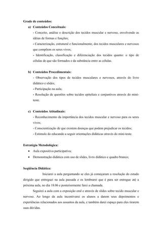 Grade de conteúdos:
   a) Conteúdos Conceituais:
       - Conceito, análise e descrição dos tecidos muscular e nervoso, envolvendo as
       idéias de formas e funções;
       - Caracterização, estrutural e funcionalmente, dos tecidos musculares e nervosos
       que compõem os seres vivos;
       - Identificação, classificação e diferenciação dos tecidos quanto: o tipo de
       células de que são formados e da substância entre as células.


   b) Conteúdos Procedimentais:
       - Observação dos tipos de tecidos musculares e nervosos, através do livro
       didático e slides;
       - Participação na aula;
       - Resolução de questões sobre tecidos epiteliais e conjuntivos através do mini-
       teste.


   c) Conteúdos Atitudinais:
       - Reconhecimento da importância dos tecidos muscular e nervoso para os seres
       vivos;
       - Conscientização de que existem doenças que podem prejudicar os tecidos;
       - Estimulo do educando a seguir orientações didáticas através do mini-teste.


Estratégia Metodológica:
   •   Aula expositiva participativa;
   •   Demonstração didática com uso de slides, livro didático e quadro branco;


Seqüência Didática:
                Iniciarei a aula perguntando se eles já começaram a resolução do estudo
dirigido que entreguei na aula passada e os lembrarei que é para ser entregue até a
próxima aula, no dia 18.06 e posteriormente farei a chamada.
       Seguirei a aula com a exposição oral e através de slides sobre tecido muscular e
nervoso. Ao longo da aula incentivarei os alunos a darem seus depoimentos e
experiências relacionados aos assuntos da aula, e também darei espaço para eles tirarem
suas dúvidas.
 