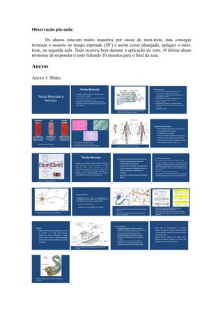 Observação pós-aula:

        Os alunos estavam muito inquietos por causa do mini-teste, mas consegui
terminar o assunto no tempo esperado (50’) e assim como planejado, apliquei o mini-
teste, na segunda aula. Tudo ocorreu bem durante a aplicação do teste. O último aluno
terminou de responder o teste faltando 10 minutos para o final da aula.

Anexos

Anexo 1: Slides

                                                                          Tecido Muscular                                                                                                           Tipos de Músculos:
                                                                                                                                                                                                    1.    Liso ou Visceral: com fibras uninucleadas sem estrias
                                                                                                                                                                                                          transversais e com contração lenta e involuntária.
                                                                – O músculo é composto por feixes de Fibras Musculares ou
                                                                                                                                                                                                          Ex: Revestimento de órgãos ocos, ao redor das glândulas e

     Tecido Muscular e                                            células musculares ou miócitos;
                                                                – Os miócitos são envolvidos por tecido conjuntivo propriamente                                                                     2.
                                                                                                                                                                                                          preso aos pêlos e ao cabelo.
                                                                                                                                                                                                          Estriado Esquelético: com fibras plurinucleadas, estrias

          Nervoso                                                 dito, que leva vasos sangüíneos e nervos;
                                                                – Capacidade de contração (gasto de energia) e relaxamento;
                                                                                                                                                                                                          transversais e contração rápida e voluntária.
                                                                                                                                                                                                          Ex: Bíceps, Tríceps etc.
                                                                – Sarcoplasma (Citoplasma) com Miofibrilas de natureza protéica                                                                     3.    Estriado Cardíaco: com fibras mononucleadas, longas e
                                                                  (Actina e Miosina).                                                                                                                     ramificadas , estrias transversais e contração rápida, ritmada
                                                                                                                                                                                                          e involuntária.
                                                                                                                                                                                                          Ex: Miocárdio (Coração).
                                                                                                                                          • Figura: Estrutura geral de uma Fibra Muscular
                                                                                                                                            (Célula) com Miofibrilas protéicas.




                                                                                                                                                                                                     Estrutura de uma Miofibrila:
                                                                                                                                                                                                           • Feixes protéicos sobrepostos de Actina (filamentos
                                                                                                                                                                                                             finos) e   Miosina (filamentos espessos).
                                                                                                                                                                                                           • Unidade estrutural: Sarcômero.
                                                                                                                                                                                                           • Teoria dos Filamentos Deslizantes (Huxley) para a
                                                                                                                                                                                                             Contração Muscular: deslizamento das fibras de
                                                                                                                                                                                                             Actina sobre as de Miosina (com gasto de energia
                                                           • Foto à Esquerda: Tecido Muscular Liso.                                                                                                          e de sais minerais como Ca++, Mg++ e K+).
    • Figura: Tipos de Músculos.                           • Foto à Direita: Tecido Muscular Cardíaco.
                                                           • Foto Central: Tecido Muscular Estriado Esquelético.                          • Figura: Sistema Muscular Humano.




                                                                             Tecido Nervoso                                                Principais Células componentes do Tecido Nervoso:         • O neurônio é formado por:
                                                                                                                                                                                                     - Corpo celular: no qual se concentram o citoplasma e o núcleo;
                                                                                                                                               • Neurônios: responsáveis pela condução e
                                                                                                                                                                                                     - Dendritos: ramificações que saem do corpo celular, recebem
                                                             • Responsável pela percepção de estímulos externos (ambientais) e                   continuidade do Impulso Nervoso.                         mensagens dos órgãos dos sentidos ou de outros neurônios e as
                                                                internos (órgãos) além do controle das atividades do organismo
                                                                                                                                               • Células da Glia ou Neuróglia: responsáveis pela          passam para um músculo, glândula ou neurônio através do axônio;
                                                                através de respostas “rápidas”        desencadeadas     por   células
                                                                                                                                                 nutrição, sustentação e proteção dos neurônios.     - Axônio: prolongamento maior que conduz as mensagens vindas
                                                                especializadas na condução de uma mensagem específica (Impulso
                                                                                                                                                                                                          dos dendritos;
                                                                Nervoso) ao longo de suas membranas plasmáticas e por                            Podem ser Astrócitos, Oligodendrócitos e
                                                                                                                                                                                                     - Telodendro: região final e ramificada do axônio;
                                                                mediadores     químicos   (Neurotransmissores)    que   permitem   a             Microgliais.
                                                                                                                                                                                                     - Botões sinápticos: pequenas dilatações nas quais há vesículas com
                                                                continuidade desta mensagem de uma célula para outra.                            Ex: Células de Schwann (sintetizam a Bainha de           mensageiros químicos que levam os impulsos para outras células.
                                                                                                                                                 Mielina).

    • Figura: Contração Muscular.




                                                                  Impulso Nervoso:

                                                                  Propagação de uma “onda” de despolarização ao
                                                                  longo da membrana plasmática de um neurônio devido
                                                                  ao transporte ativo de íons (com gasto de ATP).

                                                                      Sentido do Impulso Nervoso:

                                                                      Dendrito            Corpo Celular           Axônio
                                                                                                                                                                                                     • Figura à Esquerda: Propagação do Impulso
                                                                                                                                        • Figura à Esquerda: Sentido de Condução do Impulso            Nervoso ao longo de um Neurônio.
                                                                                                                                          Nervoso                                                    • Figura à Direita: Demonstração do Potencial de
 • Figura: Estrutura geral de um neurônio.                                                                                              • Figura à Direita: Detalhe da Bainha de Mielina ao            Ação (Despolarização) que caracteriza o Impulso
                                                                                                                                          redor de um Axônio.                                          Nervoso.




                                                                                                                                        Tipos de Neurônios:
  Sinapse:                                                                                                                                 • Sensoriais ou aferentes: conduzem impulsos dos         – Nervo:        feixe     de     prolongamentos       de neurônios
                                                                                                                                            receptores de estímulos ambientais ou internos para o        (axônios, dendritos ou ambos), como fios reunidos
     • Região entre dois neurônios consecutivos ou entre
                                                                                                                                            sistema nervoso central (cérebro, medula).
       um neurônio    e um órgão      efetor (músculo,                                                                                                                                                   num cabo elétrico, localizado fora das partes centrais
                                                                                                                                           • Efetuadores, motores ou eferentes: conduzem
       glândula) por onde a continuidade do impulso                                                                                                                                                      do sistema nervoso.
                                                                                                                                            impulsos do sistema nervoso central aos órgãos
       nervoso ocorre através de Neurotransmissores                                                                                         efetuadores de respostas, tais como músculos ou         – Gânglio Nervoso: dilatação que contém corpos
                                                                                                                                            glândulas.                                                   celulares de neurônios, situada em um nervo, fora
       Químicos (Noradrenalina, Acetilcolina, Dopamina,
                                                                                                                                           • Associativos (ou interneurônios): estabelecem a
       Serotonina).                                                                                                                                                                                      das partes centrais do sistema nervoso.
                                                                                                                                            ligação entre os dois tipos precedentes (não são
                                                                                                                                            obrigatórios; em certos casos a conexão é direta).

                                                              • Figura: Liberação de Neurotransmissores em uma
                                                                Sinapse.




 • Figura: Estrutura de um Nervo e de Gânglios
   Nervosos.
 
