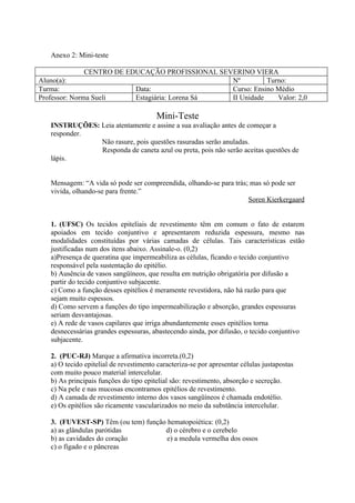 Anexo 2: Mini-teste

               CENTRO DE EDUCAÇÃO PROFISSIONAL SEVERINO VIERA
Aluno(a):                                         Nº         Turno:
Turma:                     Data:                  Curso: Ensino Médio
Professor: Norma Sueli     Estagiária: Lorena Sá  II Unidade    Valor: 2,0

                                        Mini-Teste
   INSTRUÇÕES: Leia atentamente e assine a sua avaliação antes de começar a
   responder.
               Não rasure, pois questões rasuradas serão anuladas.
               Responda de caneta azul ou preta, pois não serão aceitas questões de
   lápis.


   Mensagem: “A vida só pode ser compreendida, olhando-se para trás; mas só pode ser
   vivida, olhando-se para frente.”
                                                                    Soren Kierkergaard


   1. (UFSC) Os tecidos epiteliais de revestimento têm em comum o fato de estarem
   apoiados em tecido conjuntivo e apresentarem reduzida espessura, mesmo nas
   modalidades constituídas por várias camadas de células. Tais características estão
   justificadas num dos itens abaixo. Assinale-o. (0,2)
   a)Presença de queratina que impermeabiliza as células, ficando o tecido conjuntivo
   responsável pela sustentação do epitélio.
   b) Ausência de vasos sangüíneos, que resulta em nutrição obrigatória por difusão a
   partir do tecido conjuntivo subjacente.
   c) Como a função desses epitélios é meramente revestidora, não há razão para que
   sejam muito espessos.
   d) Como servem a funções do tipo impermeabilização e absorção, grandes espessuras
   seriam desvantajosas.
   e) A rede de vasos capilares que irriga abundantemente esses epitélios torna
   desnecessárias grandes espessuras, abastecendo ainda, por difusão, o tecido conjuntivo
   subjacente.

   2. (PUC-RJ) Marque a afirmativa incorreta.(0,2)
   a) O tecido epitelial de revestimento caracteriza-se por apresentar células justapostas
   com muito pouco material intercelular.
   b) As principais funções do tipo epitelial são: revestimento, absorção e secreção.
   c) Na pele e nas mucosas encontramos epitélios de revestimento.
   d) A camada de revestimento interno dos vasos sangüíneos é chamada endotélio.
   e) Os epitélios são ricamente vascularizados no meio da substância intercelular.

   3. (FUVEST-SP) Têm (ou tem) função hematopoiética: (0,2)
   a) as glândulas parótidas         d) o cérebro e o cerebelo
   b) as cavidades do coração         e) a medula vermelha dos ossos
   c) o fígado e o pâncreas
 