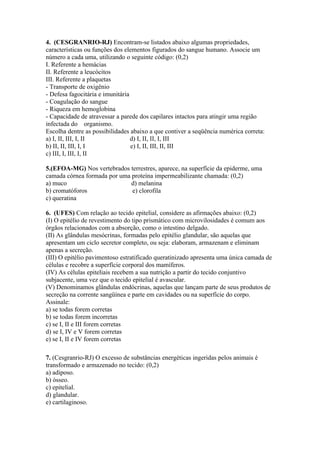 4. (CESGRANRIO-RJ) Encontram-se listados abaixo algumas propriedades,
características ou funções dos elementos figurados do sangue humano. Associe um
número a cada uma, utilizando o seguinte código: (0,2)
I. Referente a hemácias
II. Referente a leucócitos
III. Referente a plaquetas
- Transporte de oxigênio
- Defesa fagocitária e imunitária
- Coagulação do sangue
- Riqueza em hemoglobina
- Capacidade de atravessar a parede dos capilares intactos para atingir uma região
infectada do organismo.
Escolha dentre as possibilidades abaixo a que contiver a seqüência numérica correta:
a) I, II, III, I, II              d) I, II, II, I, III
b) II, II, III, I, I              e) I, II, III, II, III
c) III, I, III, I, II

5.(EFOA-MG) Nos vertebrados terrestres, aparece, na superfície da epiderme, uma
camada córnea formada por uma proteína impermeabilizante chamada: (0,2)
a) muco                       d) melanina
b) cromatóforos               e) clorofila
c) queratina

6. (UFES) Com relação ao tecido epitelial, considere as afirmações abaixo: (0,2)
(I) O epitélio de revestimento do tipo prismático com microvilosidades é comum aos
órgãos relacionados com a absorção, como o intestino delgado.
(II) As glândulas mesócrinas, formadas pelo epitélio glandular, são aquelas que
apresentam um ciclo secretor completo, ou seja: elaboram, armazenam e eliminam
apenas a secreção.
(III) O epitélio pavimentoso estratificado queratinizado apresenta uma única camada de
células e recobre a superfície corporal dos mamíferos.
(IV) As células epiteliais recebem a sua nutrição a partir do tecido conjuntivo
subjacente, uma vez que o tecido epitelial é avascular.
(V) Denominamos glândulas endócrinas, aquelas que lançam parte de seus produtos de
secreção na corrente sangüínea e parte em cavidades ou na superfície do corpo.
Assinale:
a) se todas forem corretas
b) se todas forem incorretas
c) se I, II e III forem corretas
d) se I, IV e V forem corretas
e) se I, II e IV forem corretas

7. (Cesgranrio-RJ) O excesso de substâncias energéticas ingeridas pelos animais é
transformado e armazenado no tecido: (0,2)
a) adiposo.
b) ósseo.
c) epitelial.
d) glandular.
e) cartilaginoso.
 