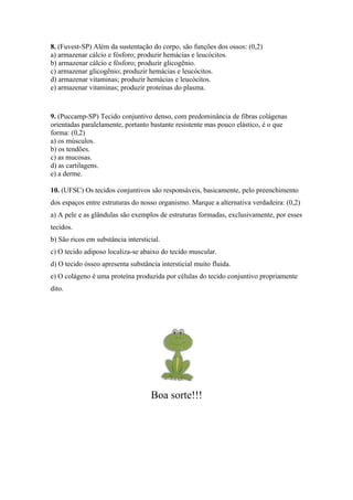 8. (Fuvest-SP) Além da sustentação do corpo, são funções dos ossos: (0,2)
a) armazenar cálcio e fósforo; produzir hemácias e leucócitos.
b) armazenar cálcio e fósforo; produzir glicogênio.
c) armazenar glicogênio; produzir hemácias e leucócitos.
d) armazenar vitaminas; produzir hemácias e leucócitos.
e) armazenar vitaminas; produzir proteínas do plasma.



9. (Puccamp-SP) Tecido conjuntivo denso, com predominância de fibras colágenas
orientadas paralelamente, portanto bastante resistente mas pouco elástico, é o que
forma: (0,2)
a) os músculos.
b) os tendões.
c) as mucosas.
d) as cartilagens.
e) a derme.

10. (UFSC) Os tecidos conjuntivos são responsáveis, basicamente, pelo preenchimento
dos espaços entre estruturas do nosso organismo. Marque a alternativa verdadeira: (0,2)
a) A pele e as glândulas são exemplos de estruturas formadas, exclusivamente, por esses
tecidos.
b) São ricos em substância intersticial.
c) O tecido adiposo localiza-se abaixo do tecido muscular.
d) O tecido ósseo apresenta substância intersticial muito fluida.
e) O colágeno é uma proteína produzida por células do tecido conjuntivo propriamente
dito.




                                    Boa sorte!!!
 