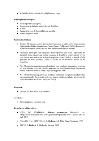 Validação da importância do cuidado com o corpo.


Estratégia metodológica:

      Aula expositiva dialógica;
      Demonstração didática através do uso de slides;
      Vídeo;
      Pesquisa através de livro didático e apostila;
      Painel integrado fase I.


Seqüência didática:

      Durante 10 minutos pedirei que os alunos assistam ao vídeo sobre anabolizantes
      (Musculação - Falsos Anabolizantes Causam Graves Problemas de Saúde - Fantástico -
      12/09/2010, duração: 06:03) que não pode ser visualizado na aula passada;

      Iniciarei a exposição oral dialógica e farei exposição dos slides (explicação do
      assunto), como maneira de iniciar o assunto e descobri o conhecimento prévio
      dos alunos acerca do tema utilizarei perguntas como: Quais é o tipo de célula
      presente no nosso cérebro? Como é a forma de um neurônio? (cerca de 30
      minutos);

      Nos 30 minutos seguintes responderei junto com os alunos as questões objetivas
      do livro didático referente a tecido nervoso e em seguida pedirei que façam uma
      leitura atenciosa do texto sobre a ação de drogas no SNC;

      Nos 30 minutos finais pedirei que os alunos se reúnam nos grupos estabelecidos
      para continuação da pesquisa sobre os quatro tecidos estudados em forma de
      quadro comparativo (Painel integrado fase I).


Recursos:

      Quadro, TV Pen drive, livro didático.


Avaliação:

      Participação dos alunos na aula.


Referências bibliográficas:

      AULA DE ANATOMIA. Sistema tegumentar. Disponível em:
      <http://www.auladeanatomia.com/tegumentar/tegumentar.htm>. Acesso em: 11
      out. 2010

      AMABIS, J. M.; MARTHO, G. R. Biologia. vol. 2.São Paulo: Moderna, 1999.

      LOPES, S. Biologia 2. São Paulo: Saraiva, 2002.
 