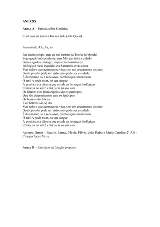 ANEXOS

Anexo A – Paródia sobre Genética

Com base na música Do seu lado (Jota Quest)


Aaaaaaaah, AA, Aa, aa

Faz muito tempo, mas eu me lembro da Teoria de Mendel
Segregação independente, mas Morgan tinha cuidado
Genes ligados, linkage, mapas cromossômicos
Biologia é meio esquisito e a Samantha é tão chata
Mas tudo o que acontece na vida, tem um cruzamento distinto
Genótipo não pode ser visto, mas pode ser estudado
É dominante ou é recessivo, combinações misturadas
O anti-A pode estar, no seu sangue
A genética é a ciência que estuda as heranças biológicas
Começou no vovô e foi parar na sua cara
Os heteros e os homozigotos são os genótipos
Que são determinantes para os fenótipos
Os homos são AA aa
E os heteros são só Aa
Mas tudo o que acontece na vida, tem um cruzamento distinto
Genótipo não pode ser visto, mas pode ser estudado
É dominante ou é recessivo, combinações misturadas
O anti-A pode estar, no seu sangue
A genética é a ciência que estuda as heranças biológicas
Começou no vovô e foi parar na sua cara

Autores: Grupo – Beatriz, Bianca, Flávia, Flávio, João Pedro e Maria Carolina 2º AB -
Colégio Padre Moye


Anexo B – Exercício de fixação proposto
 