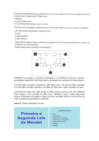 (UnB-DF) Nas cobaias, a cor preta é dominante e a cor branca é recessiva. Calcule a
porcentagem esperada de indivíduos pretos, resultantes do cruzamento de heterozigotos.

O caráter olhos castanhos é dominante sobre olhos azuis. Um casal de olhos castanhos
teve dois filhos de olhos castanhos e um filho de olhos azuis. Qual o genótipo do casal?

Um homem de olhos azuis, filho de pais de olhos escuros, casou-se com uma mulher de
olhos escuros e teve um filho de olhos azuis. Sabendo-se que o caráter para olhos
escuros é dominante em relação a olhos azuis, dar o genótipo relativo à cor dos olhos de
todas as pessoas mencionadas no problema.

Anexo C- Slides empregados na aula
 
