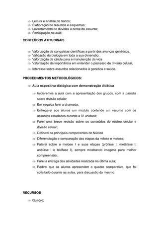    Leitura e análise de textos;
     Elaboração de resumos e esquemas;
     Levantamento de dúvidas a cerca do assunto;
     Participação na aula;

CONTEÚDOS ATITUDINAIS


     Valorização da conquistas científicas a partir dos avanços genéticos.
     Validação da biologia em toda a sua dimensão.
     Valorização da célula para a manutenção da vida
     Valorização da importância em entender o processo de divisão celular,
   Interesse sobre assuntos relacionados à genética e saúde.

PROCEDIMENTOS METODOLÓGICOS:

   Aula expositiva dialógica com demonstração didática

       Iniciaremos a aula com a apresentação dos grupos, com a parodia
         sobre divisão celular;
       Em seguida farei a chamada;
       Entregarei aos alunos um modulo contendo um resumo com os
         assuntos estudados durante a IV unidade;
       Farei uma breve revisão sobre os conteúdos do núcleo celular e
         divisão celuar;
       Definirei os principais componentes do Núcleo
       Diferenciação e comparação das etapas da mitose e meiose;
       Falarei sobre a meiose I e suas etapas (prófase I, metáfase I,
         anáfase I e telófase I), sempre mostrando imagens para melhor
         compreensão;
       Farei a entrega das atividades realizada na última aula;
       Pedirei que os alunos apresentem o quadro comparativo, que foi
         solicitado durante as aulas, para discussão do mesmo.




RECURSOS

   Quadro;
 