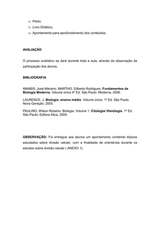  Piloto;
    Livro Didático;
    Apontamento para aprofundamento dos conteúdos;




AVALIAÇÃO


O processo avaliativo se dará durante toda a aula, através da observação da
participação dos alunos.


BIBLIOGRAFIA


AMABIS, José Mariano. MARTHO, Gilberto Rodrigues. Fundamentos da
Biologia Moderna. Volume único 4º Ed. São Paulo: Moderna, 2006.

LAURENCE, J. Biologia: ensino médio. Volume único. 1º Ed. São Paulo.
Nova Geração, 2005.

PAULINO, Wilson Roberto. Biologia, Volume 1: Citologia/ Histologia. 1º Ed.
São Paulo: Editora Ática, 2009.




OBSERVAÇÃO: Foi entregue aos alunos um apontamento contendo tópicos
estudados sobre divisão celular, com a finalidade de orientá-los durante os
estudos sobre divisão celular ( ANEXO 1).
 
