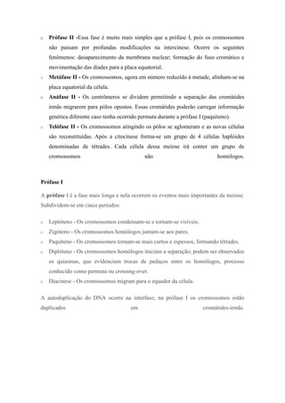 o   Prófase II -Essa fase é muito mais simples que a prófase I, pois os cromossomos
    não passam por profundas modificações na intercinese. Ocorre os seguintes
    fenômenos: desaparecimento da membrana nuclear; formação do fuso cromático e
    movimentação das díades para a placa equatorial.
o   Metáfase II - Os cromossomos, agora em número reduzido à metade, alinham-se na
    placa equatorial da célula.
o   Anáfase II - Os centrômeros se dividem permitindo a separação das cromátides
    irmãs migrarem para pólos opostos. Essas cromátides poderão carregar informação
    genética diferente caso tenha ocorrido permuta durante a prófase I (paquíteno).
o   Telófase II - Os cromossomos atingindo os pólos se aglomeram e as novas células
    são reconstituídas. Após a citocinese forma-se um grupo de 4 células haplóides
    denominadas de tétrades. Cada célula dessa meiose irá conter um grupo de
    cromossomos                              não                             homólogos.



Prófase I

A prófase I é a fase mais longa e nela ocorrem os eventos mais importantes da meiose.
Subdividem-se em cinco períodos:

o   Leptóteno - Os cromossomos condensam-se e tornam-se visíveis.
o   Zigóteno - Os cromossomos homólogos juntam-se aos pares.
o   Paquíteno - Os cromossomos tornam-se mais curtos e espessos, formando tétrades.
o   Diplóteno - Os cromossomos homólogos iniciam a separação; podem ser observados
    os quiasmas, que evidenciam trocas de pedaços entre os homólogos, processo
    conhecido como permuta ou crossing-over.
o   Diacinese - Os cromossomos migram para o equador da célula.

A autoduplicação do DNA ocorre na interfase; na prófase I os cromossomos estão
duplicados                             em                              cromátides-irmãs.
 