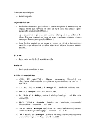 Estratégia metodológica:

      Painel integrado.


Seqüência didática:

      Iniciarei a aula pedindo que os alunos se reúnam nos grupos já estabelecidos, em
      seguida pedirei que escrevam em folhas de papel ofício cada um dos tópicos
      pesquisados anteriormente (40 min.);

      Após escreverem as pesquisas nos papéis de ofício pedirei que cada um dos
      alunos leia para o restante da turma os temas pesquisados enquanto ocorre a
      montagem do quadro comparativo (40 min.);

       Para finalizar, pedirei que os alunos se sentem em círculo e falem sobre a
       experiência que viveram na unidade e sobre o que acharam da minha docência
       (20 min.).


Recursos:

      Papel metro, papéis de ofício, pilotos e cola.


Avaliação:

      Participação dos alunos na aula.


Referências bibliográficas:

      AULA DE ANATOMIA. Sistema tegumentar. Disponível em:
      <http://www.auladeanatomia.com/tegumentar/tegumentar.htm>. Acesso em: 11
      out. 2010

      AMABIS, J. M.; MARTHO, G. R. Biologia. vol. 2.São Paulo: Moderna, 1999.

      LOPES, S. Biologia 2. São Paulo: Saraiva, 2002.

      PAULINO, W. R. Biologia, volume 1: citologia/histologia. 1. ed. São Paulo:
      Ática, 2005.

      PROF. CYNARA. Histologia. Disponível em: <http://www.cynara.com.br/
      histologia.htm>. Acesso em: 11 out. 2010.

      SÓ BIOLOGIA. Histologia. Disponível em: <http://www.sobiologia.com.br/
      conteudos/Histologia/epitelio.php>. Acesso em: 13 out. 2010.

      TODA BIOLOGIA. Histologia. Disponível em: <http://www.todabiologia.com/
      anatomia/histologia.htm>. Acesso em: 11 out. 2010.
 