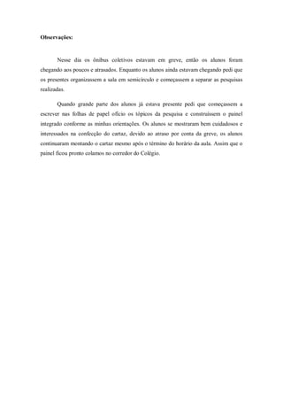 Observações:


       Nesse dia os ônibus coletivos estavam em greve, então os alunos foram
chegando aos poucos e atrasados. Enquanto os alunos ainda estavam chegando pedi que
os presentes organizassem a sala em semicírculo e começassem a separar as pesquisas
realizadas.

       Quando grande parte dos alunos já estava presente pedi que começassem a
escrever nas folhas de papel ofício os tópicos da pesquisa e construíssem o painel
integrado conforme as minhas orientações. Os alunos se mostraram bem cuidadosos e
interessados na confecção do cartaz, devido ao atraso por conta da greve, os alunos
continuaram montando o cartaz mesmo após o término do horário da aula. Assim que o
painel ficou pronto colamos no corredor do Colégio.
 