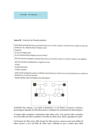Anexo B – Exercício de fixação proposto




(UnB-DF) Nas cobaias, a cor preta é dominante e a cor branca é recessiva. Calcule a
porcentagem esperada de indivíduos pretos, resultantes do cruzamento de heterozigotos.

O caráter olhos castanhos é dominante sobre olhos azuis. Um casal de olhos castanhos
teve dois filhos de olhos castanhos e um filho de olhos azuis. Qual o genótipo do casal?

Um homem de olhos azuis, filho de pais de olhos escuros, casou-se com uma mulher de
olhos escuros e teve um filho de olhos azuis. Sabendo-se que o caráter para olhos
 