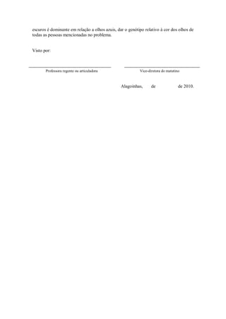 escuros é dominante em relação a olhos azuis, dar o genótipo relativo à cor dos olhos de
todas as pessoas mencionadas no problema.


Visto por:



       Professora regente ou articuladora                 Vice-diretora do matutino



                                                Alagoinhas,      de               de 2010.
 