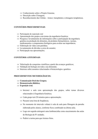  Conhecimento sobre o Projeto Genoma;
      Descrição sobre Clonagem;
      Reconhecimento das Células – tronco: transplantes e clonagens terapêuticas.



CONTEÚDOS PROCEDIMENTAIS


   Participação de exposição oral
   Apresentação dos grupos com temas da engenharia Genética;
   Pesquisa e levantamento de informações sobre a participação da engenharia
    genética na produção de alimentos, de produtos farmacêuticos, vacinas,
    medicamentos e componentes biológicos para avaliar sua importância;
   Elaboração de vídeo com paródias;
   Levantamento de dúvidas a cerca do assunto;
   Participação nas apresentações;


CONTEÚDOS ATITUDINAIS


   Valorização da conquistas científicas a partir dos avanços genéticos;
   Validação da biologia em toda a sua dimensão;
   Interesse sobre assuntos relacionados à biotecnologia e genética.


PROCEDIMENTOS METODOLÓGICOS:

   Comunicação Oral dos Grupos;
   Demonstração didática;
   Exposição oral.

      Iniciarei a aula com apresentação dos grupos, sobre temas diversos
         relacionados à Engenharia Genética;
      Cada grupo terá 20 minutos para a apresentação;
      Passarei uma lista de freqüência;
      No momento do intervalo voltarei à sala de aula para filmagem da parodia
         elaborada pelos alunos, conforme ficou combinado na última aula;
      Logo em seguida entregarei uma lembrancinha como encerramento das aulas
         de Biologia da IV unidade;
      Pedirei a turma para que tiremos fotos.
 