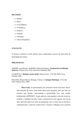 RECURSOS

    Quadro;
    Piloto;
    Livro Didático;
    TV pendrive;
    Pendrive;
    Notbook;
    Filmadora;
    Câmera fotográfica;




AVALIAÇÃO


O processo avaliativo se dará durante toda a apresentação, através da observação da
participação dos alunos.


BIBLIOGRAFIA


AMABIS, José Mariano. MARTHO, Gilberto Rodrigues. Fundamentos da Biologia
Moderna. Volume único 4º Ed. São Paulo: Moderna, 2006.

LAURENCE, J. Biologia: ensino médio. Volume único. 1º Ed. São Paulo. Nova
Geração, 2005.

PAULINO, Wilson Roberto. Biologia, Volume 1: Citologia/ Histologia. 1º Ed. São
Paulo: Editora Ática, 2009.


               Observação: As apresentações dos seminários foram muito boas. Houve
       uma interação da turma, onde foram aberto para perguntas, para que cada um
       tirassem suas dúvidas. Aproveitando a oportunidade levei uma simples
       lembrancinha (APÊNDICE 1) para cada um, onde agradeci a eles por terem me
       acolhido e recebidos tão bem. Como a professora da aula seguinte não iria da
       aula, aproveitei para ficar mais um pouquinho com a turma, pois já havíamos
       combinado para o intervalo, tiramos fotos e fizemos a filmagem com a parodia
 