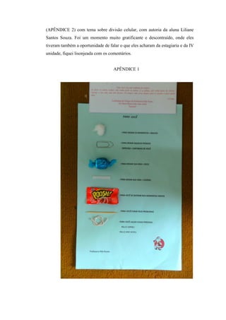 (APÊNDICE 2) com tema sobre divisão celular, com autoria da aluna Liliane
Santos Souza. Foi um momento muito gratificante e descontraído, onde eles
tiveram também a oportunidade de falar o que eles acharam da estagiaria e da IV
unidade, fiquei lisonjeada com os comentários.


                                    APÊNDICE 1
 