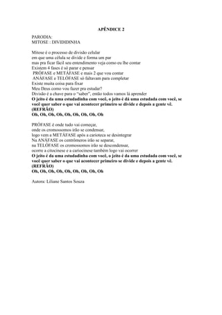 APÊNDICE 2
PARODIA:
MITOSE : DIVIDIDINHA

Mitose é o processo de divisão celular
em que uma célula se divide e forma um par
mas pra ficar fácil seu entendimento veja como eu lhe contar
Existem 4 fases é só parar e pensar
 PRÓFASE e METÁFASE e mais 2 que vou contar
 ANÁFASE e TELÓFASE só faltavam para completar
Existe muita coisa para fixar
Meu Deus como vou fazer pra estudar?
Divisão é a chave para o “saber”, então todos vamos lá aprender
O jeito é da uma estudadinha com você, o jeito é dá uma estudada com você, se
você quer saber o que vai acontecer primeiro se divide e depois a gente vê.
(REFRÃO)
Oh, Oh, Oh, Oh, Oh, Oh, Oh, Oh, Oh

PRÓFASE é onde tudo vai começar,
onde os cromossomos irão se condensar,
logo vem a METÁFASE após a carioteca se desintegrar
Na ANÁFASE os centrômeros irão se separar,
na TELÓFASE os cromossomos irão se descondensar,
ocorre a citocinese e a cariocinese também logo vai ocorrer
O jeito é da uma estudadinha com você, o jeito é da uma estudada com você, se
você quer saber o que vai acontecer primeiro se divide e depois a gente vê.
(REFRÃO)
Oh, Oh, Oh, Oh, Oh, Oh, Oh, Oh, Oh

Autora: Liliane Santos Souza
 