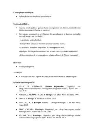Estratégia metodológica:

      Aplicação da verificação de aprendizagem.



Seqüência didática:

      Iniciarei a aula pedindo que os alunos se organizem em fileiras, mantendo uma
      distância considerável entre as carteiras;

      Em seguida entregarei as verificações de aprendizagem e darei as instruções
      necessárias para sua resolução:
       - A avaliação será individual;
       - Será proibida a troca de materiais e conversas entre alunos;
       - A avaliação deverá ser respondida de caneta preta ou azul;
       - Qualquer dúvida pertinente deverá ser retirada com o professor responsável;

       - O tempo mínimo de permanência em sala de aula será de 50 min (uma aula).


Recursos:

      Avaliação impressa.


Avaliação:

      A avaliação será feita a partir da correção das verificações de aprendizagem.


Referências bibliográficas:

      AULA DE ANATOMIA. Sistema tegumentar. Disponível em:
      <http://www.auladeanatomia.com/tegumentar/tegumentar.htm>. Acesso em: 11
      out. 2010

      AMABIS, J. M.; MARTHO, G. R. Biologia. vol. 2.São Paulo: Moderna, 1999.

      LOPES, S. Biologia 2. São Paulo: Saraiva, 2002.

      PAULINO, W. R. Biologia, volume 1: citologia/histologia. 1. ed. São Paulo:
      Ática, 2005.

      PROF. CYNARA. Histologia. Disponível em: <http://www.cynara.com.br/
      histologia.htm>. Acesso em: 11 out. 2010.

      SÓ BIOLOGIA. Histologia. Disponível em: <http://www.sobiologia.com.br/
      conteudos/Histologia/epitelio.php>. Acesso em: 13 out. 2010.
 