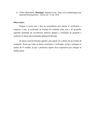 TODA BIOLOGIA. Histologia. Disponível em: <http://www.todabiologia.com/
       anatomia/histologia.htm>. Acesso em: 11 out. 2010.



Observações:
       Cheguei à escola com 1 hora de antecedência para separar as verificações e
organizar a sala. A verificação de biologia foi realizada junto com a de geografia;
seguindo orientação da vice-diretora, primeiro apliquei a verificação de geografia e
conforme os alunos iam terminando apliquei de biologia.

       Os alunos estavam bastante agitados, pois aquele era o último dia da semana de
avaliações. Assim que todos os alunos concluíram a verificação, corrigi e entreguei as
médias da 4ª unidade, já que a professora regente ficou responsável por entregar as
médias gerais.
 