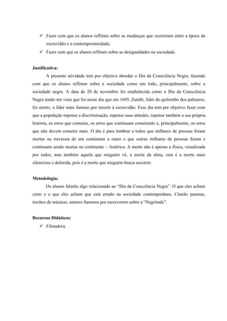  Fazer com que os alunos reflitam sobre as mudanças que ocorreram entre a época da
escravidão e a contemporaneidade;
 Fazer com que os alunos reflitam sobre as desigualdades na sociedade.
Justificativa:
A presente atividade tem por objetivo abordar o Dia da Consciência Negra, fazendo
com que os alunos reflitam sobre a sociedade como um todo, principalmente, sobre a
sociedade negra. A data de 20 de novembro foi estabelecida como o Dia da Consciência
Negra tendo em vista que foi nesse dia que em 1695, Zumbi, líder do quilombo dos palmares,
foi morto, o líder mais famoso por resistir à escravidão. Esse dia tem por objetivo fazer com
que a população repense a discriminação, repense suas atitudes, repense também a sua própria
história, os erros que cometeu, os erros que continuam cometendo e, principalmente, os erros
que não devem cometer mais. O dia é para lembrar a todos que milhares de pessoas foram
mortas na travessia de um continente a outro e que outras milhares de pessoas foram e
continuam sendo mortas no continente – América. A morte não é apenas a física, visualizada
por todos, mas também aquela que ninguém vê, a morte da alma, esta é a morte mais
silenciosa e dolorida, pois é a morte que ninguém busca socorrer.
Metodologia:
Os alunos falarão algo relacionado ao “Dia da Consciência Negra”. O que eles acham
certo e o que eles acham que está errado na sociedade contemporânea. Citarão poemas,
trechos de músicas, autores famosos por escreverem sobre a “Negritude”.
Recursos Didáticos:
 Filmadora.
 