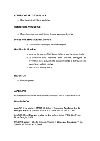 CONTEÚDOS PROCEDIMENTAIS

    Resolução de atividade avaliativa.


CONTEÚDOS ATITUDINAIS


    Respeito às regras já explicitadas durante a entrega da prova

PROCEDIMENTOS METODOLÓGICOS:

              Aplicação de verificação de aprendizagem

Seqüência didática
              Arrumarei a sala em fila indiana, de forma que fique organizada;
              A avaliação será individual sem consulta, começará as
                07h00min, onde previamente estarei iniciando a distribuição de
                carteira em carteira a prova;
              Passar lista de freqüência.


RECURSOS

    Prova impressa.




AVALIAÇÃO

O processo avaliativo se dará durante a avaliação para a obtenção de nota.

BIBLIOGRAFIA


AMABIS, José Mariano. MARTHO, Gilberto Rodrigues. Fundamentos da
Biologia Moderna. Volume único 4º Ed. São Paulo: Moderna, 2006.

LAURENCE, J. Biologia: ensino médio. Volume único. 1º Ed. São Paulo.
Nova Geração, 2005.

PAULINO, Wilson Roberto. Biologia, Volume 1: Citologia/ Histologia. 1º Ed.
São Paulo: Editora Ática, 2009.
 