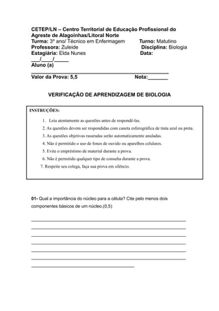 CETEP/LN – Centro Territorial de Educação Profissional do
Agreste de Alagoinhas/Litoral Norte
Turma: 3º ano/ Técnico em Enfermagem      Turno: Matutino
Professora: Zuleide                        Disciplina: Biologia
Estagiária: Elda Nunes                    Data:
___/____/_____
Aluno (a)
________________________________________________
Valor da Prova: 5,5                     Nota:_______


         VERIFICAÇÃO DE APRENDIZAGEM DE BIOLOGIA

INSTRUÇÕES:

      1. Leia atentamente as questões antes de respondê-las.
      2. As questões devem ser respondidas com caneta esferográfica de tinta azul ou preta.
      3. As questões objetivas rasuradas serão automaticamente anuladas.
      4. Não é permitido o uso de fones de ouvido ou aparelhos celulares.
      5. Evite o empréstimo de material durante a prova.
      6. Não é permitido qualquer tipo de consulta durante a prova.
   7. Respeite seu colega, faça sua prova em silêncio.
QUESTÕES:




01- Qual a importância do núcleo para a célula? Cite pelo menos dois
componentes básicos de um núcleo.(0,5)

_______________________________________________________________
_______________________________________________________________
_______________________________________________________________
_______________________________________________________________
_______________________________________________________________
_______________________________________________________________
__________________________________________
 