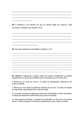 _______________________________________________________________
_______________________________________________________________
_______________________________________________________________
_____________________

04- A interfase é um período em que as células estão em repouso. Você
concorda? Justifique sua resposta. (0,3)

_______________________________________________________________
_______________________________________________________________
_______________________________________________________________
_______________________________________________________________
____________________________

05- Cite duas diferenças entre Mitose e Meiose. (1,0)

________________________________________________________________________________
________________________________________________________________________________
________________________________________________________________________________
________________________________________________________________________________
________________________________________________________________________________
________________________________________________________________________________
________________________________________________________________________________
________________________________________________________________________________
___________________________________________________________________


06- (Enem) A seqüencia a seguir indica de maneira simplificada os passos
seguidos por um grupo de cientistas para a clonagem de uma vaca: (0,5)

I. Retirou-se um óvulo da vaca Z. O núcleo foi desprezado, obtendo-se um
óvulo anucleado.

II. Retirou-se uma célula da glândula mamária da vaca W. O núcleo foi isolado
e conservado, desprezando-se o resto da célula.

III. O núcleo da célula da glândula mamaria foi introduzido no óvulo anucleado.
A célula reconstituída foi estimulada para entrar em divisão.

IV. Após algumas divisões, o embrião foi implantado no útero de uma terceira
vaca Y, mãe de aluguel. O embrião se desenvolveu e deu origem ao clone.
 