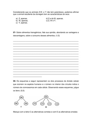 Considerando que os animais Z,W, e Y não tem parentesco, podemos afirmar
que o animal resultante da clonagem tem as características da vaca:

   a) Z, apenas.                        d) Z e da W, apenas.
   b) W, apenas.                        c) Z, W e Y.
   c) Y, apenas.




07- Sobre alimentos transgênicos, fale sua opinião, abordando as vantagens e
desvantagens, sobre o consumo desses alimentos. (1,0)

________________________________________________________________________________
________________________________________________________________________________
________________________________________________________________________________
________________________________________________________________________________
________________________________________________________________________________
________________________________________________________________________________
________________________________________________________________________________
________________________________________________________________________________
________________________________________________________________________________
________________________________________________________________________________
________________________________________________________________________________
________________________________________________________________________________
________________________________________________________________________________
________________________________________________________________________________
___________________________________


08- Os esquemas a seguir representam os dois processos de divisão celular
que ocorrem na espécie humana e o número no interior dos círculos indica o
número de cromossomos em cada célula. Observando esses esquemas, julgue
os itens: (0,5)




Marque com a letra C as alternativas corretas e com E as alternativas erradas:
 