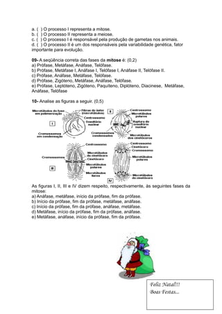 a. ( ) O processo I representa a mitose.
b. ( ) O processo II representa a meiose.
c. ( ) O processo I é responsável pela produção de gametas nos animais.
d. ( ) O processo II é um dos responsáveis pela variabilidade genética, fator
importante para evolução.

09- A seqüência correta das fases da mitose é: (0,2)
a) Prófase, Metáfase, Anáfase, Telófase.
b) Prófase, Metáfase I, Anáfase I, Telófase I, Anáfase II, Telófase II.
c) Prófase, Anáfase, Metáfase, Telófase.
d) Prófase, Zigóteno, Metáfase, Anáfase, Telófase.
e) Prófase, Leptóteno, Zigóteno, Paquíteno, Diplóteno, Diacinese, Metáfase,
Anáfase, Telófase

10- Analise as figuras a seguir. (0,5)




As figuras I, II, III e IV dizem respeito, respectivamente, às seguintes fases da
mitose:
a) Anáfase, metáfase, início da prófase, fim da prófase.
b) Início da prófase, fim da prófase, metáfase, anáfase.
c) Início da prófase, fim da prófase, anáfase, metáfase.
d) Metáfase, início da prófase, fim da prófase, anáfase.
e) Metáfase, anáfase, início da prófase, fim da prófase.




                                                            Feliz Natal!!!
                                                            Boas Festas...
 