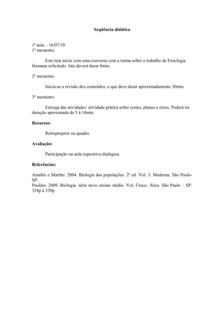 Seqüência didática


1ª aula – 16/07/10
1º momento:

     Este terá início com uma conversa com a turma sobre o trabalho de Fisiologia
Humana solicitado. Isto deverá durar 8min.

2º momento:

       Inicia-se a revisão dos conteúdos, o que deve durar aproximadamente 30min.

3º momento:

       Entrega das atividades: atividade prática sobre cortes, planos e eixos. Poderá ter
duração aproximada de 5 à 10min.

Recursos:

       Retroprojetor ou quadro.

Avaliação:

       Participação na aula expositiva dialógica.

Referências:

Amabis e Martho. 2004. Biologia das populações. 2ª ed. Vol. 3. Moderna, São Paulo-
SP.
Paulino. 2009. Biologia: série novo ensino médio. Vol. Único. Ática. São Paulo – SP.
324p à 330p.
 