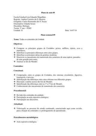 Plano de aula 09

Escola Estadual Luís Eduardo Magalhães
Regente: Andrea Carneiro de O. Bezerra
Estagiário: Carlos Raimundo dos S. Souza
Orientadora: Cláudia Souza
Disciplina: Biologia
Turma: 3º ano = 92M2
Unidade: II                                                 Data: 16/07/10

                                  Plano semanal 09

Tema: Todos os conteúdos da Unidade

Objetivos:

 Comparar os principais grupos de Cordados: peixes, anfíbios, répteis, aves e
  mamíferos;
 Identificar as principais diferenças entre estes grupos.
 Identificar as principais idéias da genética moderna;
 Descrever os mecanismos de transmissão dos caracteres de uma espécie, passados
  de uma geração para outra;
 Analisar as leis de Mendel.

Conteúdos:

Conceitual:

 Comparação, entre os grupos de Cordados, dos sistemas circulatório, digestivo,
  respiratório e nervoso;
 Identificação das diferenças entre estes sistemas nos diferentes grupos.
 Descrição e análise acerca das leis de Mendel;
 Identificação das diferenças entre as 1ª e 2ª leis de Mendel;
 Conhecimento dos mecanismos de transmissão dos caracteres.

Procedimental:

 Revisão dos conteúdos da unidade;
 Participação na aula expositiva dialógica;
 Participação nas discussões.

Atitudinal:

 Valorização ao processo de estudo continuado, caracterizado aqui como revisão,
  para a fixação de conteúdos e o prolongamento do aprendizado.


Procedimentos metodológicos

 Aula expositiva dialógica.
 