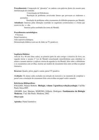 Procedimentais: Composição de “glossário” no caderno com palavras dentro do assunto para
familiarização do conteúdo.
                   Conceituação de Diibridismo;
                   Resolução de problemas envolvendo fatores que provocam as síndromes e
        anomalias;
                  Resolução de problemas sobre cruzamentos de diíbridos propostos por Mendel;
Atitudinais: Interesse pelas alterações ocorridas no organismo (cromossomo) e a forma que
ocorre no dia - a - dia;
              Interesse pelos resultados dos testes de Mendel;

Procedimentos metodológicos
  Técnicas
Painel ilustrativo;
Aula expositiva dialógica;
Demonstração didática (com uso de slides na TV pendrive);




Seqüência Didática:
Aula de 1h e 40 min (duas aulas), na primeira parte da aula corrigir o exercício do livro; em
seguida iniciar o assunto 2° Lei de Mendel conceituando monoibridismo para relembrar os
alunos o assunto anterior e explicar a teoria da segunda Lei de Mendel, falar sobre o diibridismo
e os cruzamentos com ervilhas, mostrar um modelo de cruzamento feito entre ervilhas no painel
ilustrativo.

Recursos: Quadro, piloto, papel e caneta, painel TV pendrive.

Avaliação: Os alunos serão avaliados na correção do exercício e no momento de completar o
painel com a simulação do cruzamento feito com ervilhas em papel verde e amarelo.

Referências Bibliográficas:
PAULINO, Wilson Roberto. Biologia, volume 3:genética,evolução,ecologia.1°ed.São
Paulo:Ática,2005.
AMABIS, José. Mariano. MARTHO, Gilberto. Rodrigues. Fundamentos da Biologia
Moderna. 3°ed. São Paulo: Moderna, 2002.
Observação

Apêndice: Painel ilustrativo
 