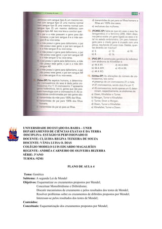 UNIVERSIDADE DO ESTADO DA BAHIA – UNEB
DEPARTAMENTO DE CIÊNCIAS EXATAS E DA TERRA
DISCIPLINA: ESTÁGIO SUPERVISIONADO II
DOCENTE: CLÁUDIA REGINA TEIXEIRA DE SOUZA
DISCENTE: VÂNIA LUISA O. DIAS
COLÉGIO MODELO LUIS EDUARDO MAGALHÃES
REGENTE: ANDRÉA CARNEIRO DE OLIVEIRA BEZERRA
SÉRIE: 3°ANO
TURMA: 92M1

                                   PLANO DE AULA 4

Tema: Genética
Subtema: A segunda Lei de Mendel
Objetivos: Esquematizar os cruzamentos propostos por Mendel;
          Conceituar Monoibridismo e Diibridismo;
          Discutir mecanismos de cruzamento e pelos resultados dos testes de Mendel;
          Resolver problemas sobre os cruzamentos de diíbridos propostos por Mendel;
          Interessar-se pelos resultados dos testes de Mendel;
Conteúdos:
Conceituais: Esquematização dos cruzamentos propostos por Mendel;
 