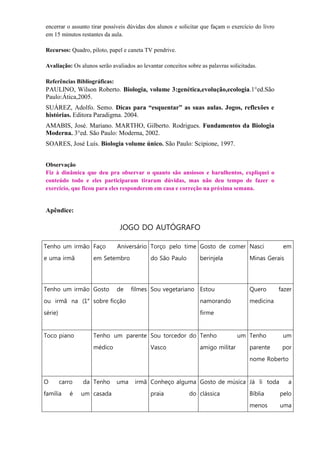 encerrar o assunto tirar possíveis dúvidas dos alunos e solicitar que façam o exercício do livro
em 15 minutos restantes da aula.

Recursos: Quadro, piloto, papel e caneta TV pendrive.

Avaliação: Os alunos serão avaliados ao levantar conceitos sobre as palavras solicitadas.

Referências Bibliográficas:
PAULINO, Wilson Roberto. Biologia, volume 3:genética,evolução,ecologia.1°ed.São
Paulo:Ática,2005.
SUÁREZ, Adolfo. Semo. Dicas para “esquentar” as suas aulas. Jogos, reflexões e
histórias. Editora Paradigma. 2004.
AMABIS, José. Mariano. MARTHO, Gilberto. Rodrigues. Fundamentos da Biologia
Moderna. 3°ed. São Paulo: Moderna, 2002.
SOARES, José Luís. Biologia volume único. São Paulo: Scipione, 1997.


Observação
Fiz à dinâmica que deu pra observar o quanto são ansiosos e barulhentos, expliquei o
conteúdo todo e eles participaram tiraram dúvidas, mas não deu tempo de fazer o
exercício, que ficou para eles responderem em casa e correção na próxima semana.


Apêndice:

                               JOGO DO AUTÓGRAFO

Tenho um irmão Faço           Aniversário Torço pelo time Gosto de comer Nasci                      em
e uma irmã          em Setembro             do São Paulo         berinjela            Minas Gerais




Tenho um irmão Gosto          de    filmes Sou vegetariano Estou                      Quero        fazer
ou irmã na (1° sobre ficção                                      namorando            medicina
série)                                                           firme


Toco piano          Tenho um parente Sou torcedor do Tenho                       um Tenho           um
                    médico                  Vasco                amigo militar        parente       por
                                                                                      nome Roberto


O        carro   da Tenho     uma    irmã Conheço alguma Gosto de música Já li toda                   a
família     é    um casada                  praia           do clássica               Bíblia       pelo
                                                                                      menos        uma
 