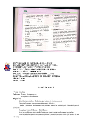 UNIVERSIDADE DO ESTADO DA BAHIA – UNEB
DEPARTAMENTO DE CIÊNCIAS EXATAS E DA TERRA
DISCIPLINA: ESTÁGIO SUPERVISIONADO II
DOCENTE: CLÁUDIA REGINA TEIXEIRA DE SOUZA
DISCENTE: VÂNIA LUISA O. DIAS
COLÉGIO MODELO LUIS EDUARDO MAGALHÃES
REGENTE: ANDRÉA CARNEIRO DE OLIVEIRA BEZERRA
SÉRIE: 3°ANO
TURMA: 92M1


                                    PLANO DE AULA 5

 Tema: Genética
Subtema: Herança ligada ao sexo
            A segunda Lei de Mendel
Objetivos:
         Identificar anomalias e síndromes que afetam os cromossomos;
         Esquematizar os cruzamentos propostos por Mendel;
          Compor “glossário” no caderno com palavras dentro do assunto para familiarização do
conteúdo.
          Conceituar Monoibridismo e Diibridismo;
         Resolver problemas envolvendo fatores que provocam as síndromes e anomalias;
         Identificar alterações ocorridas no organismo (cromossomo) e a forma que ocorre no dia
- a - dia;
 