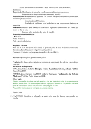 Discutir mecanismos de cruzamento e pelos resultados dos testes de Mendel;
   Conteúdos:
   Conceituais: Identificação de anomalias e síndromes que afetam os cromossomos;
                  Esquematização dos cruzamentos propostos por Mendel;
   Procedimentais: Composição de “glossário” no caderno com palavras dentro do assunto para
   familiarização do conteúdo.
                      Conceituação de Diibridismo;
                      Resolução de problemas envolvendo fatores que provocam as síndromes e
   anomalias;
   Atitudinais: Interesse pelas alterações ocorridas no organismo (cromossomo) e a forma que
   ocorre no dia - a - dia;
                  Interesse pelos resultados dos testes de Mendel;
   Procedimentos metodológicos
      Técnicas
   Painel ilustrativo;
   Aula expositiva dialógica;

   Seqüência Didática:
   Aula de 1h e 40 min (com duas aulas); na primeira parte da aula 50 minutos teste sobre
   daltonismo, hemofilia calvície e hipertricose (6 questões).
   Nos outros 50 minutos corrigir as questões do livro da pág. 82 á 84.


   Recursos: Quadro, piloto, papel e caneta, painel.

   Avaliação: Os alunos serão avaliados no momento da conceituação das palavras e correção do
   exercício.
   Referências Bibliográficas:
   PAULINO, Wilson Roberto. Biologia, volume 3:genética,evolução,ecologia.1°ed.São
   Paulo:Ática,2005.
   AMABIS, José. Mariano. MARTHO, Gilberto. Rodrigues. Fundamentos da Biologia
   Moderna. 3°ed. São Paulo: Moderna, 2002.
   Observação
   Devido o conselho de classe na aula anterior, tive que reexplicar sobre os cruzamentos de
   Mendel para a turma. Na primeira parte da aula expliquei o assunto na TV pendrive, na outra
   parte da aula foi feito o teste com o assunto herança ligada ao sexo.
   As questões ficaram para ser corrigidas na semana seguinte.

   Anexo: Teste

01- (FATEC/2009) Considere as afirmações a seguir sobre uma das doenças representadas na
     tirinha:
 