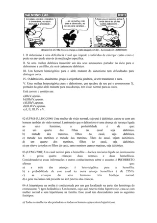I. O daltonismo é uma deficiência visual que impede o indivíduo de enxergar certas cores e
pode ser prevenido através de medicação específica.
II. Se uma mulher daltônica transmitir um dos seus autossomos portador do alelo para o
daltonismo a um filho, ele será certamente daltônico.
III. Um homem hemizigótico para o alelo mutante do daltonismo tem dificuldades para
distinguir cores.
IV. O daltonismo, atualmente, graças à engenharia genética, já tem tratamento e cura.
V. Uma mulher heterozigótica para o daltonismo, que recebeu de seu pai o cromossomo X,
portador do gene alelo mutante para essa doença, tem visão normal para as cores.
Está correto o contido em:
a)IIIeV,apenas.
b)I,IIIeIV,apenas.
c)II,IIIeV,apenas.
d)I,II,IVeV,apenas.
e) I, II, III, IV e V.


02-(UFMS-JULHO/2006) Uma mulher de visão normal, cujo pai é daltônico, casou-se com um
homem também de visão normal. Lembrando que o daltonismo é uma doença de herança ligada
ao        sexo         feminino,           a          probabilidade        é        de       que:
a)       um        quarto        das        filhas        do       casal     seja      daltônico.
b)      metade       dos       meninos,         filhos      do      casal,    seja     daltônica.
c) metade dos meninos e metade das meninas, filhos do casal, sejam daltônicos.
d)     um      quarto      dos      meninos,        filhos     do     casal,   seja    daltônico.
e) um oitavo de todos os filhos do casal, tanto meninos quanto meninas, seja daltônico.

03-(UFMG/2008) Um casal normal para a hemofilia – doença recessiva ligada ao cromossoma
X      –    gerou      quatro      crianças:   duas      normais     e      duas    hemofílicas.
Considerando-se essas informações e outros conhecimentos sobre o assunto, é INCORRETO
afirmar                                                                                    que:
a)      a    mãe       das      crianças     é      heterozigótica     para      a    hemofilia.
b) a probabilidade de esse casal ter outra criança hemofílica é de 25%%.
c)       as     crianças       do       sexo      feminino       têm       fenótipo     normal.
d) o gene recessivo está presente no avô paterno das crianças.

04-A hipertricose na orelha é condicionada por um gen localizado na parte não homóloga do
cromossomo Y (gen holândrico). Um homem, cujo avô paterno tinha hipertricose, casa-se com
mulher normal e sem hipertricose na família. Esse casal tem descendentes com os seguintes
fenótipos:

a) Todas as mulheres são portadoras e todos os homens apresentam hipertricose.
 