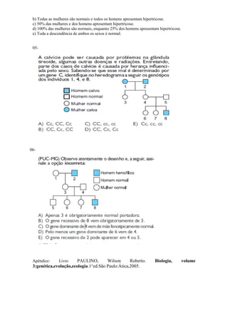 b) Todas as mulheres são normais e todos os homens apresentam hipertricose.
 c) 50% das mulheres e dos homens apresentam hipertricose.
 d) 100% das mulheres são normais, enquanto 25% dos homens apresentam hipertricose.
 e) Toda a descendência de ambos os sexos é normal.


 05-




06-




 Apêndice:     Livro    PAULINO,       Wilson      Roberto.         Biologia,         volume
 3:genética,evolução,ecologia.1°ed.São Paulo:Ática,2005.
 