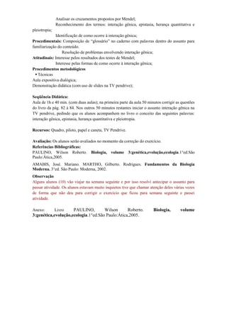 Analisar os cruzamentos propostos por Mendel;
               Reconhecimento dos termos: interação gênica, epistasia, herança quantitativa e
pleiotropia;
              Identificação de como ocorre à interação gênica;
Procedimentais: Composição de “glossário” no caderno com palavras dentro do assunto para
familiarização do conteúdo.
                  Resolução de problemas envolvendo interação gênica;
Atitudinais: Interesse pelos resultados dos testes de Mendel;
              Interesse pelas formas de como ocorre à interação gênica;
Procedimentos metodológicos
   Técnicas
Aula expositiva dialógica;
Demonstração didática (com uso de slides na TV pendrive);

Seqüência Didática:
Aula de 1h e 40 min. (com duas aulas); na primeira parte da aula 50 minutos corrigir as questões
do livro da pág. 82 á 84. Nos outros 50 minutos restantes iniciar o assunto interação gênica na
TV pendrive, pedindo que os alunos acompanhem no livro o conceito das seguintes palavras:
interação gênica, epistasia, herança quantitativa e pleiotropia.

Recursos: Quadro, piloto, papel e caneta, TV Pendrive.

Avaliação: Os alunos serão avaliados no momento da correção do exercício.
Referências Bibliográficas:
PAULINO, Wilson Roberto. Biologia, volume 3:genética,evolução,ecologia.1°ed.São
Paulo:Ática,2005.
AMABIS, José. Mariano. MARTHO, Gilberto. Rodrigues. Fundamentos da Biologia
Moderna. 3°ed. São Paulo: Moderna, 2002.
Observação
Alguns alunos (10) vão viajar na semana seguinte e por isso resolvi antecipar o assunto para
passar atividade. Os alunos estavam muito inquietos tive que chamar atenção deles várias vezes
de forma que não deu para corrigir o exercício que ficou para semana seguinte e passei
atividade.

Anexo:      Livro    PAULINO,        Wilson      Roberto.              Biologia,       volume
3:genética,evolução,ecologia.1°ed.São Paulo:Ática,2005.
 