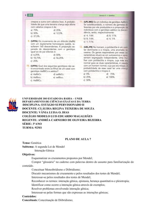 UNIVERSIDADE DO ESTADO DA BAHIA – UNEB
DEPARTAMENTO DE CIÊNCIAS EXATAS E DA TERRA
DISCIPLINA: ESTÁGIO SUPERVISIONADO II
DOCENTE: CLÁUDIA REGINA TEIXEIRA DE SOUZA
DISCENTE: VÂNIA LUISA O. DIAS
COLÉGIO MODELO LUIS EDUARDO MAGALHÃES
REGENTE: ANDRÉA CARNEIRO DE OLIVEIRA BEZERRA
SÉRIE: 3°ANO
TURMA: 92M1


                                     PLANO DE AULA 7
Tema: Genética
Subtema: A segunda Lei de Mendel
          Interação Gênica
Objetivos:
       Esquematizar os cruzamentos propostos por Mendel;
       Compor “glossário” no caderno com palavras dentro do assunto para familiarização do
conteúdo.
       Conceituar Monoibridismo e Diibridismo;
       Discutir mecanismos de cruzamento e pelos resultados dos testes de Mendel;
       Interessar-se pelos resultados dos testes de Mendel;
       Reconhecer os termos: interação gênica, epistasia, herança quantitativa e pleiotropia;
       Identificar como ocorre a interação gênica através de exemplos;
       Resolver problemas envolvendo interação gênica;
       Interessar-se pelas formas que são expressas as interações gênicas;
Conteúdos:
Conceituais: Conceituação de Diibridismo;
 