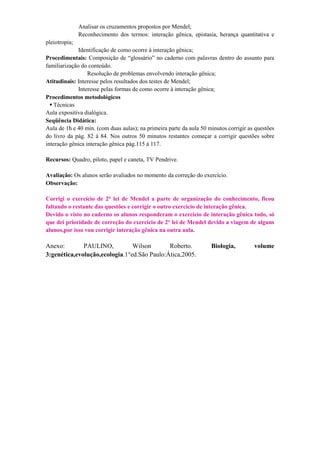 Analisar os cruzamentos propostos por Mendel;
               Reconhecimento dos termos: interação gênica, epistasia, herança quantitativa e
pleiotropia;
              Identificação de como ocorre à interação gênica;
Procedimentais: Composição de “glossário” no caderno com palavras dentro do assunto para
familiarização do conteúdo.
                  Resolução de problemas envolvendo interação gênica;
Atitudinais: Interesse pelos resultados dos testes de Mendel;
              Interesse pelas formas de como ocorre à interação gênica;
Procedimentos metodológicos
   Técnicas
Aula expositiva dialógica.
Seqüência Didática:
Aula de 1h e 40 min. (com duas aulas); na primeira parte da aula 50 minutos corrigir as questões
do livro da pág. 82 á 84. Nos outros 50 minutos restantes começar a corrigir questões sobre
interação gênica interação gênica pág.115 á 117.

Recursos: Quadro, piloto, papel e caneta, TV Pendrive.

Avaliação: Os alunos serão avaliados no momento da correção do exercício.
Observação:

Corrigi o exercício de 2° lei de Mendel a parte de organização do conhecimento, ficou
faltando o restante das questões e corrigir o outro exercício de interação gênica.
Devido o visto no caderno os alunos responderam o exercício de interação gênica todo, só
que dei prioridade de correção do exercício de 2° lei de Mendel devido a viagem de alguns
alunos,por isso vou corrigir interação gênica na outra aula.

Anexo:        PAULINO,          Wilson       Roberto.                Biologia,         volume
3:genética,evolução,ecologia.1°ed.São Paulo:Ática,2005.
 