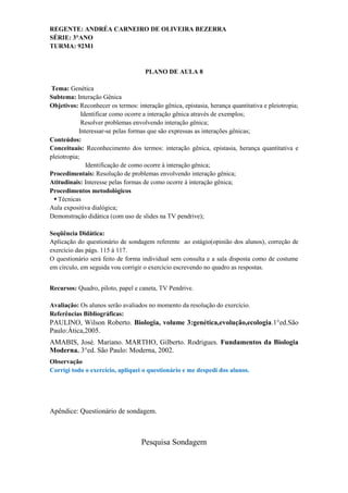 REGENTE: ANDRÉA CARNEIRO DE OLIVEIRA BEZERRA
SÉRIE: 3°ANO
TURMA: 92M1


                                     PLANO DE AULA 8

 Tema: Genética
Subtema: Interação Gênica
Objetivos: Reconhecer os termos: interação gênica, epistasia, herança quantitativa e pleiotropia;
             Identificar como ocorre a interação gênica através de exemplos;
             Resolver problemas envolvendo interação gênica;
            Interessar-se pelas formas que são expressas as interações gênicas;
Conteúdos:
Conceituais: Reconhecimento dos termos: interação gênica, epistasia, herança quantitativa e
pleiotropia;
               Identificação de como ocorre à interação gênica;
Procedimentais: Resolução de problemas envolvendo interação gênica;
Atitudinais: Interesse pelas formas de como ocorre à interação gênica;
Procedimentos metodológicos
   Técnicas
Aula expositiva dialógica;
Demonstração didática (com uso de slides na TV pendrive);

Seqüência Didática:
Aplicação do questionário de sondagem referente ao estágio(opinião dos alunos), correção de
exercício das págs. 115 á 117.
O questionário será feito de forma individual sem consulta e a sala disposta como de costume
em círculo, em seguida vou corrigir o exercício escrevendo no quadro as respostas.


Recursos: Quadro, piloto, papel e caneta, TV Pendrive.

Avaliação: Os alunos serão avaliados no momento da resolução do exercício.
Referências Bibliográficas:
PAULINO, Wilson Roberto. Biologia, volume 3:genética,evolução,ecologia.1°ed.São
Paulo:Ática,2005.
AMABIS, José. Mariano. MARTHO, Gilberto. Rodrigues. Fundamentos da Biologia
Moderna. 3°ed. São Paulo: Moderna, 2002.
Observação
Corrigi todo o exercício, apliquei o questionário e me despedi dos alunos.




Apêndice: Questionário de sondagem.



                                   Pesquisa Sondagem
 