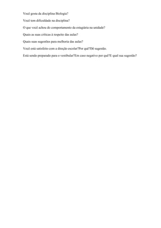 Você gosta da disciplina Biologia?

Você tem dificuldade na disciplina?

O que você achou do comportamento da estagiária na unidade?

Quais as suas críticas á respeito das aulas?

Quais suas sugestões para melhoria das aulas?

Você está satisfeito com a direção escolar?Por quê?Dê sugestão.

Está sendo preparado para o vestibular?Em caso negativo por quê?E qual sua sugestão?
 